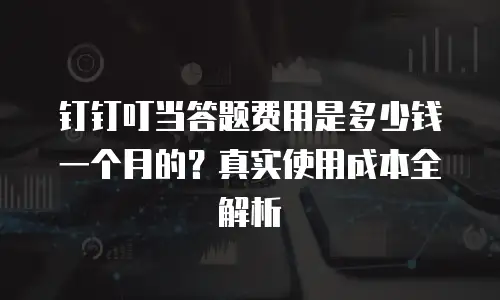 钉钉叮当答题费用是多少钱一个月的？真实使用成本全解析