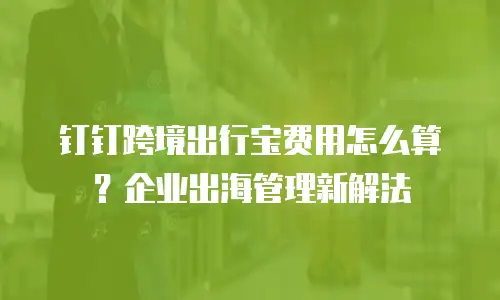 钉钉跨境出行宝费用怎么算？企业出海管理新解法