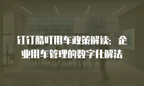 钉钉酷盯用车政策解读：企业用车管理的数字化解法