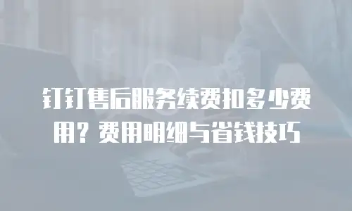 钉钉售后服务续费扣多少费用？费用明细与省钱技巧