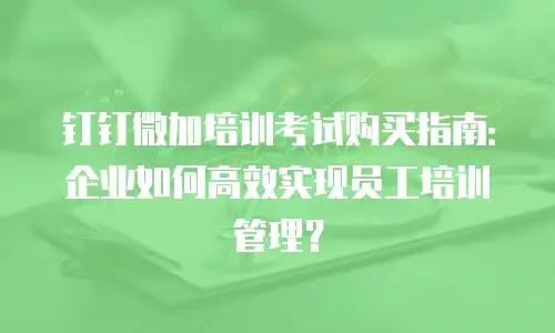 钉钉微加培训考试购买指南：企业如何高效实现员工培训管理？