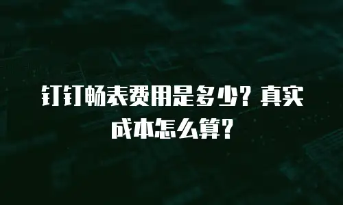 钉钉畅表费用是多少？真实成本怎么算？