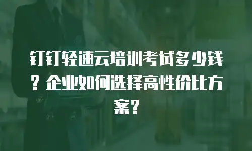 钉钉轻速云培训考试多少钱？企业如何选择高性价比方案？