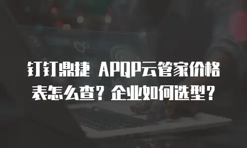 钉钉鼎捷 APQP云管家价格表怎么查？企业如何选型？