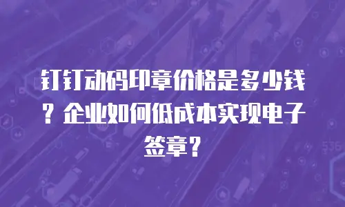 钉钉动码印章价格是多少钱？企业如何低成本实现电子签章？
