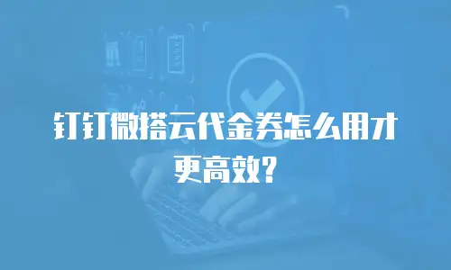 钉钉微搭云代金券怎么用才更高效？