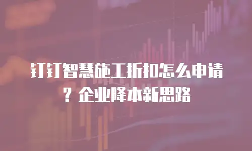 钉钉智慧施工折扣怎么申请？企业降本新思路