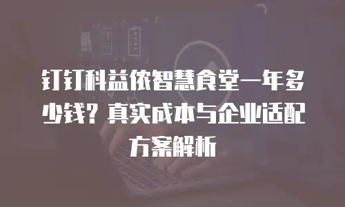 钉钉科益侬智慧食堂一年多少钱？真实成本与企业适配方案解析