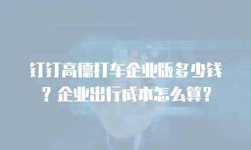 钉钉高德打车企业版多少钱？企业出行成本怎么算？