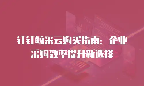 钉钉鲸采云购买指南：企业采购效率提升新选择