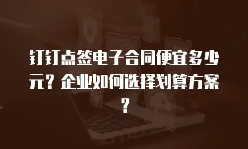 钉钉点签电子合同便宜多少元？企业如何选择划算方案？
