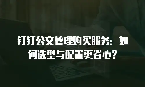 钉钉公文管理购买服务：如何选型与配置更省心？