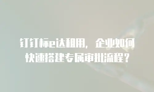 钉钉标e达租用，企业如何快速搭建专属审批流程？