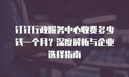 钉钉行政服务中心收费多少钱一个月？深度解析与企业选择指南