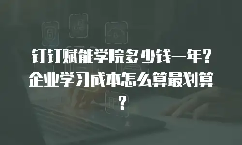钉钉赋能学院多少钱一年？企业学习成本怎么算最划算？