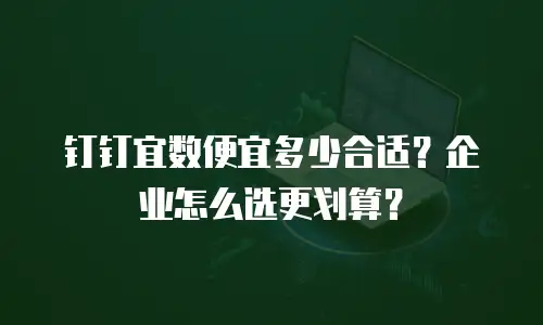 钉钉宜数便宜多少合适？企业怎么选更划算？