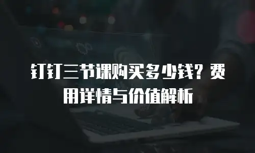 钉钉三节课购买多少钱？费用详情与价值解析