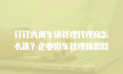 钉钉秀川车辆管理代理商怎么选？企业用车管理新思路