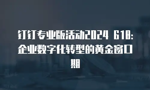 钉钉专业版活动2024 618：企业数字化转型的黄金窗口期