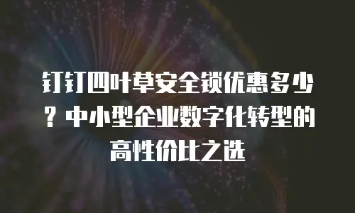 钉钉四叶草安全锁优惠多少？中小型企业数字化转型的高性价比之选