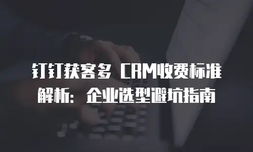 钉钉获客多 CRM收费标准解析：企业选型避坑指南
