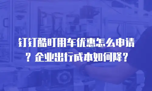 钉钉酷盯用车优惠怎么申请？企业出行成本如何降？