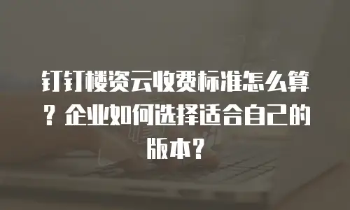 钉钉楼资云收费标准怎么算？企业如何选择适合自己的版本？
