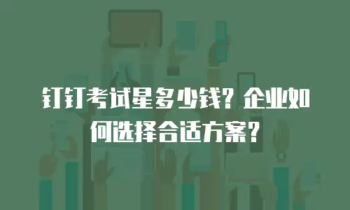 钉钉考试星多少钱？企业如何选择合适方案？