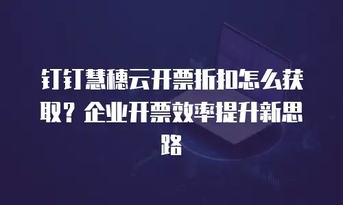 钉钉慧穗云开票折扣怎么获取？企业开票效率提升新思路