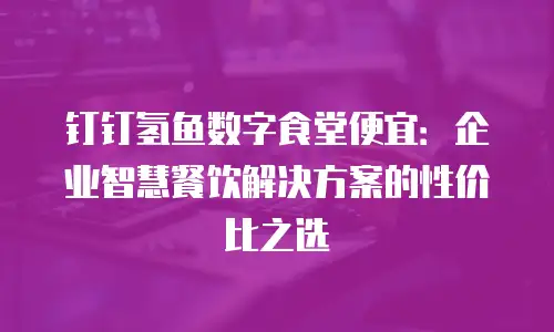 钉钉氢鱼数字食堂便宜：企业智慧餐饮解决方案的性价比之选