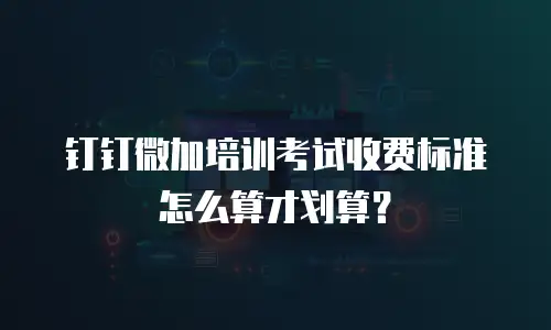 钉钉微加培训考试收费标准怎么算才划算？