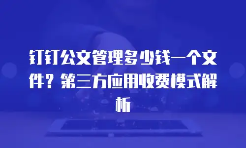 钉钉公文管理多少钱一个文件？第三方应用收费模式解析
