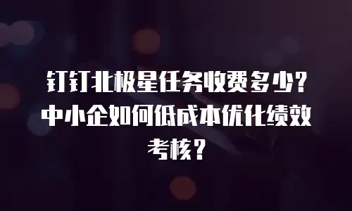 钉钉北极星任务收费多少？中小企如何低成本优化绩效考核？