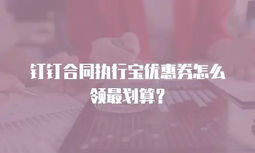 钉钉合同执行宝优惠券怎么领最划算？