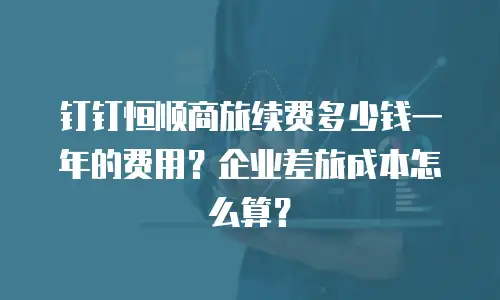 钉钉恒顺商旅续费多少钱一年的费用？企业差旅成本怎么算？