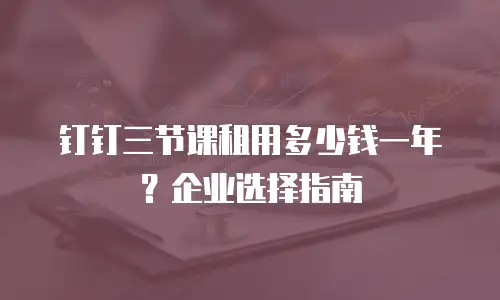钉钉三节课租用多少钱一年？企业选择指南