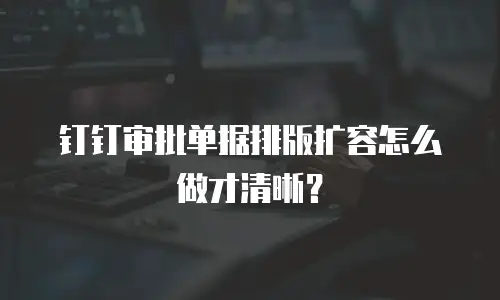 钉钉审批单据排版扩容怎么做才清晰？