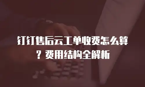 钉钉售后云工单收费怎么算？费用结构全解析