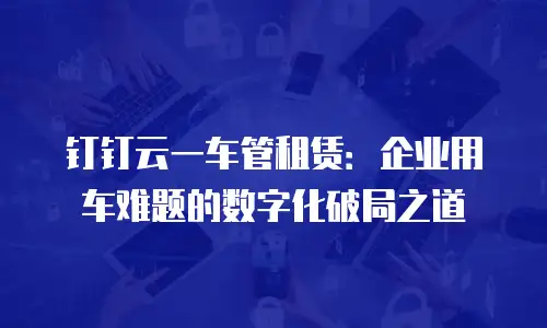 钉钉云一车管租赁：企业用车难题的数字化破局之道