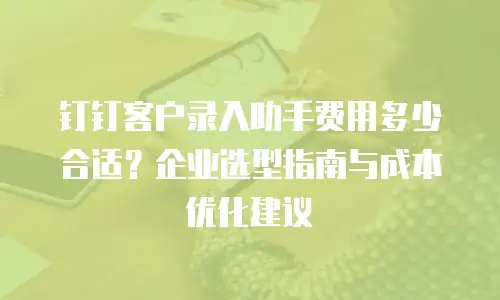 钉钉客户录入助手费用多少合适？企业选型指南与成本优化建议