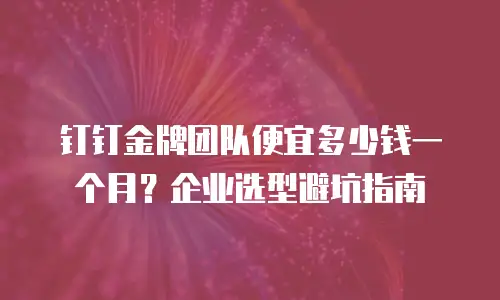 钉钉金牌团队便宜多少钱一个月？企业选型避坑指南