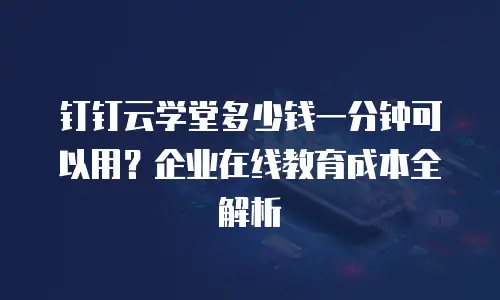 钉钉云学堂多少钱一分钟可以用？企业在线教育成本全解析
