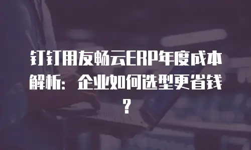 钉钉用友畅云ERP年度成本解析：企业如何选型更省钱？