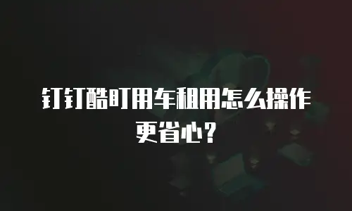 钉钉酷盯用车租用怎么操作更省心？