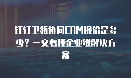 钉钉卫瓴协同CRM报价是多少？一文看懂企业级解决方案