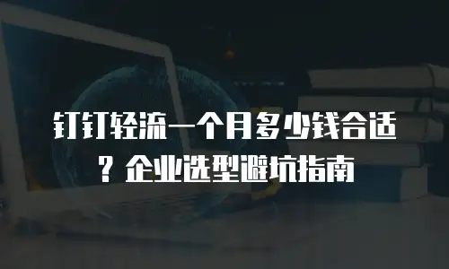 钉钉轻流一个月多少钱合适？企业选型避坑指南
