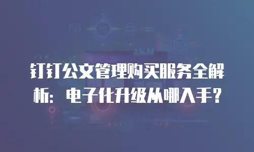 钉钉公文管理购买服务全解析：电子化升级从哪入手？