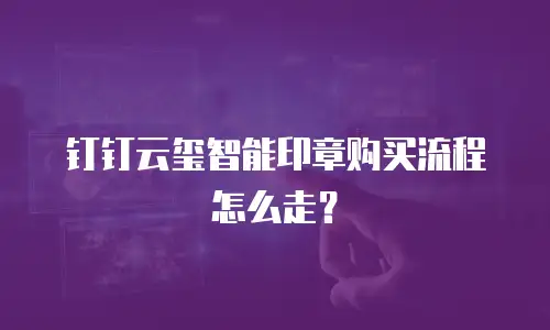 钉钉云玺智能印章购买流程怎么走？