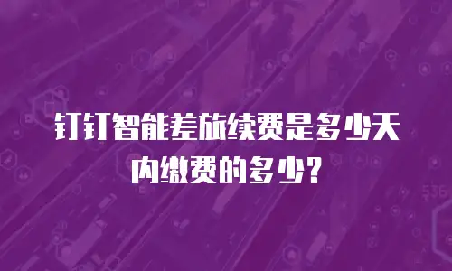 钉钉智能差旅续费是多少天内缴费的多少？
