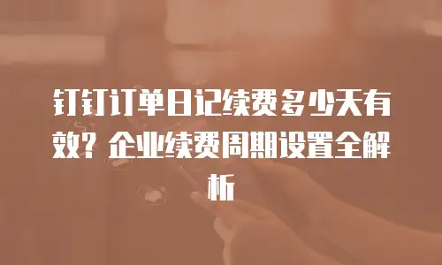 钉钉订单日记续费多少天有效？企业续费周期设置全解析
